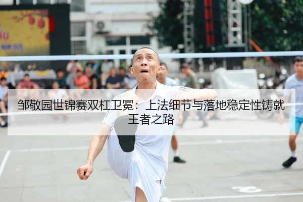 邹敬园世锦赛双杠卫冕：上法细节与落地稳定性铸就王者之路