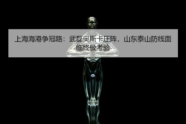 上海海港争冠路：武磊奥斯卡压阵，山东泰山防线面临终极考验