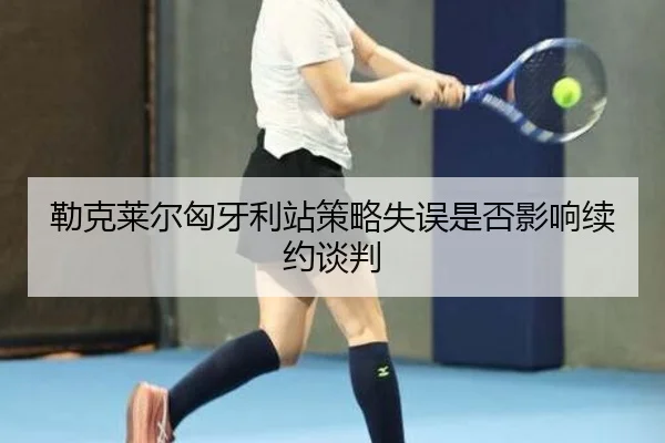 勒克莱尔匈牙利站策略失误是否影响续约谈判