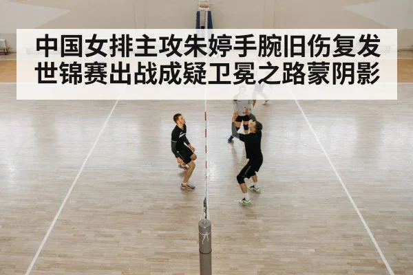 中国女排主攻朱婷手腕旧伤复发世锦赛出战成疑卫冕之路蒙阴影