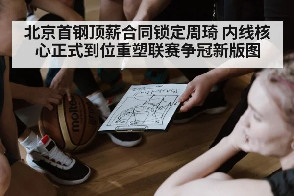 北京首钢顶薪合同锁定周琦 内线核心正式到位重塑联赛争冠新版图