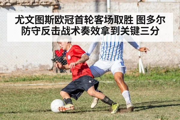 尤文图斯欧冠首轮客场取胜 图多尔防守反击战术奏效拿到关键三分